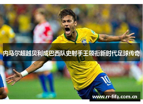 内马尔超越贝利成巴西队史射手王领衔新时代足球传奇 内马尔超越贝利成巴西队史射手王领衔新时代足球传奇