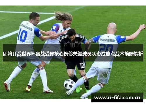 即将开战世界杯备战受挫核心伤停关键球员状态成焦点战术前瞻解析 即将开战世界杯备战受挫核心伤停关键球员状态成焦点战术前瞻解析